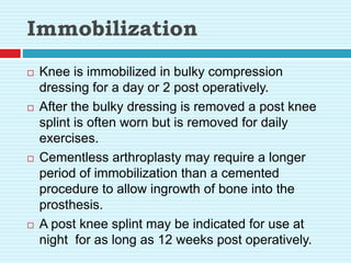 Immobilization
 Knee is immobilized in bulky compression
dressing for a day or 2 post operatively.
 After the bulky dressing is removed a post knee
splint is often worn but is removed for daily
exercises.
 Cementless arthroplasty may require a longer
period of immobilization than a cemented
procedure to allow ingrowth of bone into the
prosthesis.
 A post knee splint may be indicated for use at
night for as long as 12 weeks post operatively.
 