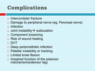 Complications
 Intercondylar fracture
 Damage to peripheral nerve (eg. Peroneal nerve)
 Infection
 Joint instability subluxation
 Component loosening
 Risk of wound healing
 DVT
 Deep periprosthetic infection
 Patellar instability or tracking
 Limited knee flexion
 Impaired function of the extensor
mechanism(extensor lag)
 