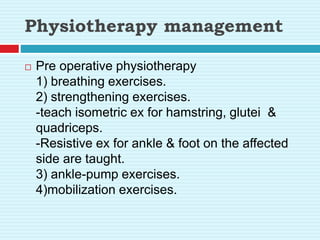 Physiotherapy management
 Pre operative physiotherapy
1) breathing exercises.
2) strengthening exercises.
-teach isometric ex for hamstring, glutei &
quadriceps.
-Resistive ex for ankle & foot on the affected
side are taught.
3) ankle-pump exercises.
4)mobilization exercises.
 