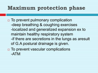 Maximum protection phase
 To prevent pulmonary complication
-deep breathing & coughing exercises
-localized and generalized expansion ex to
maintain healthy respiratory system
-if there are secretions in the lungs as aresult
of G.A postural drainage is given.
 To prevent vascular complications
-ATM
 