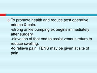  To promote health and reduce post operative
odema & pain.
-strong ankle pumping ex begins immediately
after surgery.
-elevation of foot end to assist venous return to
reduce swelling.
-to relieve pain, TENS may be given at site of
pain.
 