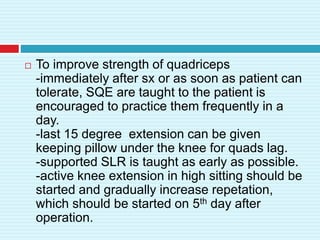  To improve strength of quadriceps
-immediately after sx or as soon as patient can
tolerate, SQE are taught to the patient is
encouraged to practice them frequently in a
day.
-last 15 degree extension can be given
keeping pillow under the knee for quads lag.
-supported SLR is taught as early as possible.
-active knee extension in high sitting should be
started and gradually increase repetation,
which should be started on 5th day after
operation.
 