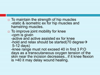  To maintain the strength of hip muscles
-static & isometric ex for hip muscles and
hamstring muscles.
 To improve joint mobility for knee
-cpm is given
-active and active assisted ex for knee
-hold and relax should be started(70 degree
5-12 days)
-knee range must not exceed 40 in first 3 P.O
days as a transcutaneous oxygen tension of the
skin near the incision decreases., if it knee flexion
is >40 it may delay wound healing.
 