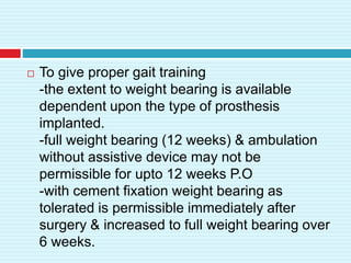  To give proper gait training
-the extent to weight bearing is available
dependent upon the type of prosthesis
implanted.
-full weight bearing (12 weeks) & ambulation
without assistive device may not be
permissible for upto 12 weeks P.O
-with cement fixation weight bearing as
tolerated is permissible immediately after
surgery & increased to full weight bearing over
6 weeks.
 