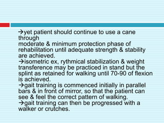 yet patient should continue to use a cane
through
moderate & minimum protection phase of
rehabilitation until adequate strength & stability
are achieved.
isometric ex, rythmical stabilization & weight
transference may be practiced in stand but the
splint as retained for walking until 70-90 of flexion
is achieved.
gait training is commenced initially in parallel
bars & in front of mirror, so that the patient can
see & feel the correct pattern of walking.
gait training can then be progressed with a
walker or crutches.
 