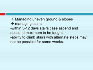  Managing uneven ground & slopes
 managing stairs
-within 5-12 days stairs case ascend and
descend maximum to be taught
-ability to climb stairs with alternate steps may
not be possible for some weeks.
 
