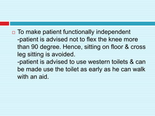  To make patient functionally independent
-patient is advised not to flex the knee more
than 90 degree. Hence, sitting on floor & cross
leg sitting is avoided.
-patient is advised to use western toilets & can
be made use the toilet as early as he can walk
with an aid.
 