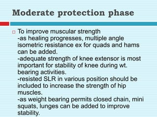 Moderate protection phase
 To improve muscular strength
-as healing progresses, multiple angle
isometric resistance ex for quads and hams
can be added.
-adequate strength of knee extensor is most
important for stability of knee during wt.
bearing activities.
-resisted SLR in various position should be
included to increase the strength of hip
muscles.
-as weight bearing permits closed chain, mini
squats, lunges can be added to improve
stability.
 