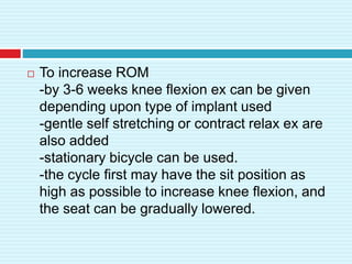  To increase ROM
-by 3-6 weeks knee flexion ex can be given
depending upon type of implant used
-gentle self stretching or contract relax ex are
also added
-stationary bicycle can be used.
-the cycle first may have the sit position as
high as possible to increase knee flexion, and
the seat can be gradually lowered.
 