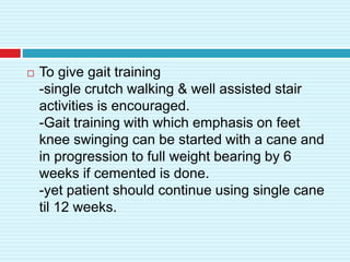  To give gait training
-single crutch walking & well assisted stair
activities is encouraged.
-Gait training with which emphasis on feet
knee swinging can be started with a cane and
in progression to full weight bearing by 6
weeks if cemented is done.
-yet patient should continue using single cane
til 12 weeks.
 