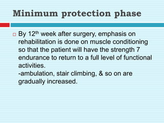Minimum protection phase
 By 12th week after surgery, emphasis on
rehabilitation is done on muscle conditioning
so that the patient will have the strength 7
endurance to return to a full level of functional
activities.
-ambulation, stair climbing, & so on are
gradually increased.
 