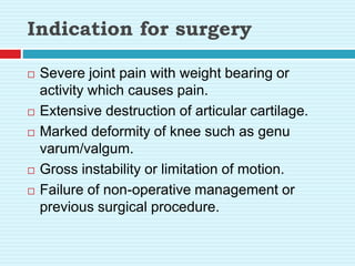 Indication for surgery
 Severe joint pain with weight bearing or
activity which causes pain.
 Extensive destruction of articular cartilage.
 Marked deformity of knee such as genu
varum/valgum.
 Gross instability or limitation of motion.
 Failure of non-operative management or
previous surgical procedure.
 
