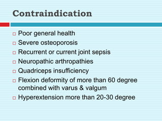 Contraindication
 Poor general health
 Severe osteoporosis
 Recurrent or current joint sepsis
 Neuropathic arthropathies
 Quadriceps insufficiency
 Flexion deformity of more than 60 degree
combined with varus & valgum
 Hyperextension more than 20-30 degree
 