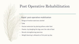 Post Operative Rehabilitation
– Rapid post-operative mobilization
– Range of motion exercises started
– CPM
– Passive extension by placing pillow under foot
– Flexion- by dangling the legs over the side of bed
– Muscle strengthening exercises
– Weight bearing is allowed on first post op day
 