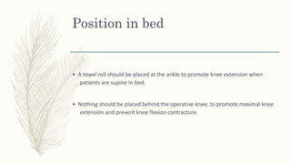 Position in bed
• A towel roll should be placed at the ankle to promote knee extension when
patients are supine in bed.
• Nothing should be placed behind the operative knee, to promote maximal knee
extension and prevent knee flexion contracture.
 