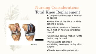 Nursing Considerations
Total Knee Replacement
• Compression bandage & ice may
be applied
•Active ROM of the foot q1h while
patient is awake.
•Wound suction drain – 200-400
mL in first 24 hours is considered
normal
•Continuous passive motion (CPM)
device may be used
•Nurse assists patients in
ambulating evening of or day after
surgery
•Elevate knee while patient sits
 