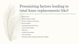 – Extreme pain
– Limited range of motion
– Previous surgeries to the knee
– Muscle atrophy
– Locking/catching within knee
– Chronic inflammation
– Deformity
– Unable to kneel down
– Lack of function
– Limiting activities of daily living and/or hobbies
Preexisting factors leading to
total knee replacements (tkr)
 