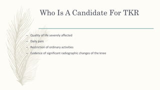 Who Is A Candidate For TKR
– Quality of life severely affected
– Daily pain
– Restriction of ordinary activities
– Evidence of significant radiographic changes of the knee
 