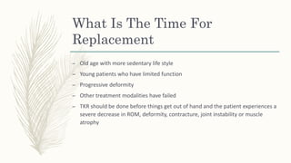 What Is The Time For
Replacement
– Old age with more sedentary life style
– Young patients who have limited function
– Progressive deformity
– Other treatment modalities have failed
– TKR should be done before things get out of hand and the patient experiences a
severe decrease in ROM, deformity, contracture, joint instability or muscle
atrophy
 