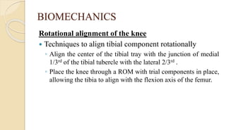 BIOMECHANICS
Rotational alignment of the knee
 Techniques to align tibial component rotationally
◦ Align the center of the tibial tray with the junction of medial
1/3rd of the tibial tubercle with the lateral 2/3rd .
◦ Place the knee through a ROM with trial components in place,
allowing the tibia to align with the flexion axis of the femur.
 