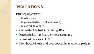 INDICATIONS
Primary objectives
◦ To relieve pain
◦ To provide better ROM and stability
◦ To correct deformity
 Rheumatoid arthritis including JRA
 Osteoarthritis – primary or post-traumatic
 Failure of previous HTO
 Chondrocalcinosis and pseudogout in an elderly patient
 