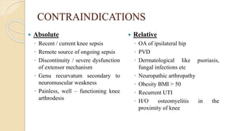 CONTRAINDICATIONS
 Absolute
◦ Recent / current knee sepsis
◦ Remote source of ongoing sepsis
◦ Discontinuity / severe dysfunction
of extensor mechanism
◦ Genu recurvatum secondary to
neuromuscular weakness
◦ Painless, well – functioning knee
arthrodesis
 Relative
◦ OA of ipsilateral hip
◦ PVD
◦ Dermatological like psoriasis,
fungal infections etc
◦ Neuropathic arthropathy
◦ Obesity BMI > 50
◦ Recurrent UTI
◦ H/O osteomyelitis in the
proximity of knee
 