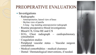 PREOPERATIVE EVALUATION
 Investigations
◦ Radiographs
 Anteroposterior, lateral view of knee
 Skyline view of patella
 A long – leg standing anteroposterior radiograph
◦ Routine preoperative blood investigations
◦ Blood C/S, Urine RE and C/S
◦ ECG, Chest radiograph – cardiopulmonary
consultation
◦ Coagulation studies
◦ Peripheral vascular status – Vascular surgeon
consultation
◦ Medical comorbidities – medical clearance
◦ Dental / Dermatological interventions, if needed.
 