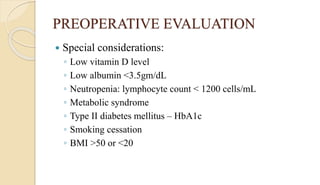 PREOPERATIVE EVALUATION
 Special considerations:
◦ Low vitamin D level
◦ Low albumin <3.5gm/dL
◦ Neutropenia: lymphocyte count < 1200 cells/mL
◦ Metabolic syndrome
◦ Type II diabetes mellitus – HbA1c
◦ Smoking cessation
◦ BMI >50 or <20
 