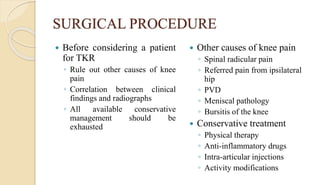 SURGICAL PROCEDURE
 Before considering a patient
for TKR
◦ Rule out other causes of knee
pain
◦ Correlation between clinical
findings and radiographs
◦ All available conservative
management should be
exhausted
 Other causes of knee pain
◦ Spinal radicular pain
◦ Referred pain from ipsilateral
hip
◦ PVD
◦ Meniscal pathology
◦ Bursitis of the knee
 Conservative treatment
◦ Physical therapy
◦ Anti-inflammatory drugs
◦ Intra-articular injections
◦ Activity modifications
 
