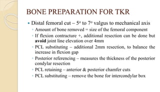 BONE PREPARATION FOR TKR
 Distal femoral cut – 5o to 7o valgus to mechanical axis
◦ Amount of bone removed = size of the femoral component
◦ If flexion contracture +, additional resection can be done but
avoid joint line elevation over 4mm
◦ PCL substituting – additional 2mm resection, to balance the
increase in flexion gap
◦ Posterior referencing – measures the thickness of the posterior
condylar resection
◦ PCL retaining – anterior & posterior chamfer cuts
◦ PCL substituting – remove the bone for intercondylar box
 