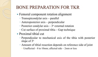 BONE PREPARATION FOR TKR
 Femoral component rotation alignment
◦ Transepicondylar axis – parallel
◦ Anteroposterior axis – perpendicular
◦ Posterior condylar axis – 3o external rotation
◦ Cut surface of proximal tibia – Gap technique
 Proximal tibial cut
◦ Perpendicular to mechanical axis of the tibia with posterior
slope of 3o
◦ Amount of tibial resection depends on reference side of joint
 Unaffected – 8 to 10mm; affected side – 2mm or less
 