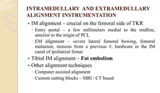 INTRAMEDULLARY AND EXTRAMEDULLARY
ALIGNMENT INSTRUMENTATION
 IM alignment – crucial on the femoral side of TKR
◦ Entry portal – a few millimeters medial to the midline,
anterior to the origin of PCL
◦ EM alignment – severe lateral femoral bowing, femoral
malunion, stenosis from a previous #, hardware in the IM
canal of ipsilateral femur
 Tibial IM alignment – Fat embolism
 Other alignment techniques
◦ Computer assisted alignment
◦ Custom cutting blocks – MRI / CT based
 