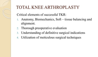 TOTAL KNEE ARTHROPLASTY
Critical elements of successful TKR:
1. Anatomy, Biomechanics, Soft – tissue balancing and
alignment.
2. Thorough preoperative evaluation
3. Understanding of definitive surgical indications
4. Utilization of meticulous surgical techniques
 
