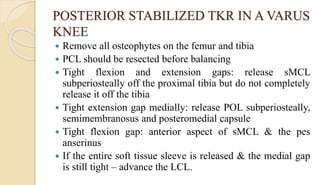 POSTERIOR STABILIZED TKR IN A VARUS
KNEE
 Remove all osteophytes on the femur and tibia
 PCL should be resected before balancing
 Tight flexion and extension gaps: release sMCL
subperiosteally off the proximal tibia but do not completely
release it off the tibia
 Tight extension gap medially: release POL subperiosteally,
semimembranosus and posteromedial capsule
 Tight flexion gap: anterior aspect of sMCL & the pes
anserinus
 If the entire soft tissue sleeve is released & the medial gap
is still tight – advance the LCL.
 