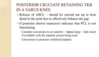 POSTERIOR CRUCIATE RETAINING TKR
IN A VARUS KNEE
 Release of sMCL – should be carried out up to 6cm
distal to the joint line to effectively balance the gap
 If posterior drawer maneuver indicates that PCL is not
functioning
◦ Consider conversion to an anterior – lipped deep – dish insert
if available with the implant system being used
◦ Conversion to posterior stabilized implant
 