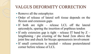 VALGUS DEFORMITY CORRECTION
 Remove all the osteophytes
 Order of release of lateral soft tissue depends on the
flexion and extension gaps
 If both are tight – release LCL off the lateral
epicondyle, sparing the insertion of popliteus tendon
 If only extension gap is tight – release IT band by Z –
lengthening / pie crusting of the band 2cm above the
joint line and check for biceps aponeurosis involvement
 If small correction is needed – release posterolateral
corner before release of LCL
 