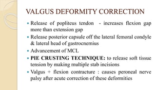 VALGUS DEFORMITY CORRECTION
 Release of popliteus tendon - increases flexion gap
more than extension gap
 Release posterior capsule off the lateral femoral condyle
& lateral head of gastrocnemius
 Advancement of MCL
 PIE CRUSTING TECHNIQUE: to release soft tissue
tension by making multiple stab incisions
 Valgus + flexion contracture : causes peroneal nerve
palsy after acute correction of these deformities
 