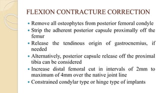FLEXION CONTRACTURE CORRECTION
 Remove all osteophytes from posterior femoral condyle
 Strip the adherent posterior capsule proximally off the
femur
 Release the tendinous origin of gastrocnemius, if
needed
 Alternatively, posterior capsule release off the proximal
tibia can be considered
 Increase distal femoral cut in intervals of 2mm to
maximum of 4mm over the native joint line
 Constrained condylar type or hinge type of implants
 