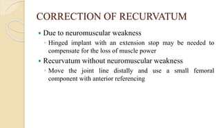 CORRECTION OF RECURVATUM
 Due to neuromuscular weakness
◦ Hinged implant with an extension stop may be needed to
compensate for the loss of muscle power
 Recurvatum without neuromuscular weakness
◦ Move the joint line distally and use a small femoral
component with anterior referencing
 