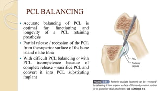 PCL BALANCING
 Accurate balancing of PCL is
optimal for functioning and
longevity of a PCL retaining
prosthesis
 Partial release / recession of the PCL
from the superior surface of the bone
island of the tibia
 With difficult PCL balancing or with
PCL incompetence because of
complete release – sacrifice PCL and
convert it into PCL substituting
implant
 