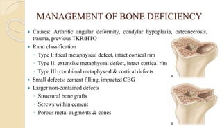 MANAGEMENT OF BONE DEFICIENCY
 Causes: Arthritic angular deformity, condylar hypoplasia, osteonecrosis,
trauma, previous TKR/HTO
 Rand classification
◦ Type I: focal metaphyseal defect, intact cortical rim
◦ Type II: extensive metaphyseal defect, intact cortical rim
◦ Type III: combined metaphyseal & cortical defects
 Small defects: cement filling, impacted CBG
 Larger non-contained defects
◦ Structural bone grafts
◦ Screws within cement
◦ Porous metal augments & cones
 