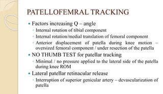 PATELLOFEMRAL TRACKING
 Factors increasing Q – angle
◦ Internal rotation of tibial component
◦ Internal rotation/medial translation of femoral component
◦ Anterior displacement of patella during knee motion –
oversized femoral component / under resection of the patella
 NO THUMB TEST for patellar tracking
◦ Minimal / no pressure applied to the lateral side of the patella
during knee ROM
 Lateral patellar retinacular release
◦ Interruption of superior genicular artery – devascularization of
patella
 