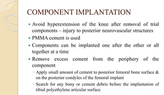COMPONENT IMPLANTATION
 Avoid hyperextension of the knee after removal of trial
components – injury to posterior neurovascular structures
 PMMA cement is used
 Components can be implanted one after the other or all
together at a time
 Remove excess cement from the periphery of the
component
◦ Apply small amount of cement to posterior femoral bone surface &
on the posterior condyles of the femoral implant
◦ Search for any bony or cement debris before the implantation of
tibial polyethylene articular surface
 