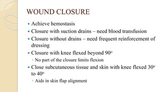 WOUND CLOSURE
 Achieve hemostasis
 Closure with suction drains – need blood transfusion
 Closure without drains – need frequent reinforcement of
dressing
 Closure with knee flexed beyond 90o
◦ No part of the closure limits flexion
 Close subcutaneous tissue and skin with knee flexed 30o
to 40o
◦ Aids in skin flap alignment
 