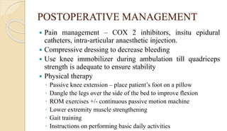 POSTOPERATIVE MANAGEMENT
 Pain management – COX 2 inhibitors, insitu epidural
catheters, intra-articular anaesthetic injection.
 Compressive dressing to decrease bleeding
 Use knee immobilizer during ambulation till quadriceps
strength is adequate to ensure stability
 Physical therapy
◦ Passive knee extension – place patient’s foot on a pillow
◦ Dangle the legs over the side of the bed to improve flexion
◦ ROM exercises +/- continuous passive motion machine
◦ Lower extremity muscle strengthening
◦ Gait training
◦ Instructions on performing basic daily activities
 