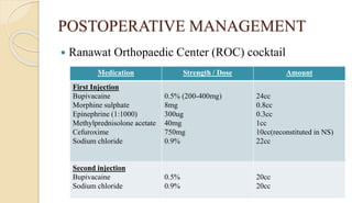 POSTOPERATIVE MANAGEMENT
 Ranawat Orthopaedic Center (ROC) cocktail
Medication Strength / Dose Amount
First Injection
Bupivacaine
Morphine sulphate
Epinephrine (1:1000)
Methylprednisolone acetate
Cefuroxime
Sodium chloride
0.5% (200-400mg)
8mg
300ug
40mg
750mg
0.9%
24cc
0.8cc
0.3cc
1cc
10cc(reconstituted in NS)
22cc
Second injection
Bupivacaine
Sodium chloride
0.5%
0.9%
20cc
20cc
 