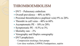 THROMBOEMBOLISM
 DVT – Pulmonary embolism
 Overall prevalence – 40% to 80%
 Proximal thrombi(above popliteal vein) 9% to 20%
 Thrombi in calf veins – 40% to 60%
 Asymptomatic PE – 10% to 20%
 Symptomatic PE – 0.5% to 3%
 Mortality rate – 2%
 Venography and Duplex sonography
 DVT prophylaxis
◦ Compression stockings; foot pumps
◦ Low dose warfarin, LMWH, Fondaparinux, aspirin
 