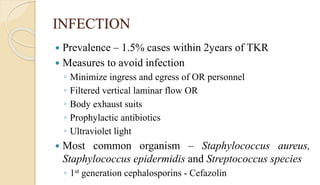 INFECTION
 Prevalence – 1.5% cases within 2years of TKR
 Measures to avoid infection
◦ Minimize ingress and egress of OR personnel
◦ Filtered vertical laminar flow OR
◦ Body exhaust suits
◦ Prophylactic antibiotics
◦ Ultraviolet light
 Most common organism – Staphylococcus aureus,
Staphylococcus epidermidis and Streptococcus species
◦ 1st generation cephalosporins - Cefazolin
 