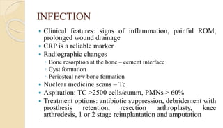INFECTION
 Clinical features: signs of inflammation, painful ROM,
prolonged wound drainage
 CRP is a reliable marker
 Radiographic changes
◦ Bone resorption at the bone – cement interface
◦ Cyst formation
◦ Periosteal new bone formation
 Nuclear medicine scans – Tc
 Aspiration: TC >2500 cells/cumm, PMNs > 60%
 Treatment options: antibiotic suppression, debridement with
prosthesis retention, resection arthroplasty, knee
arthrodesis, 1 or 2 stage reimplantation and amputation
 