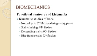 BIOMECHANICS
Functional anatomy and kinematics
 Kinematic studies of knee
◦ Normal gait: 67o flexion during swing phase
◦ Stair climbing: 83o flexion
◦ Descending stairs: 90o flexion
◦ Rise from a chair: 93o flexion
 